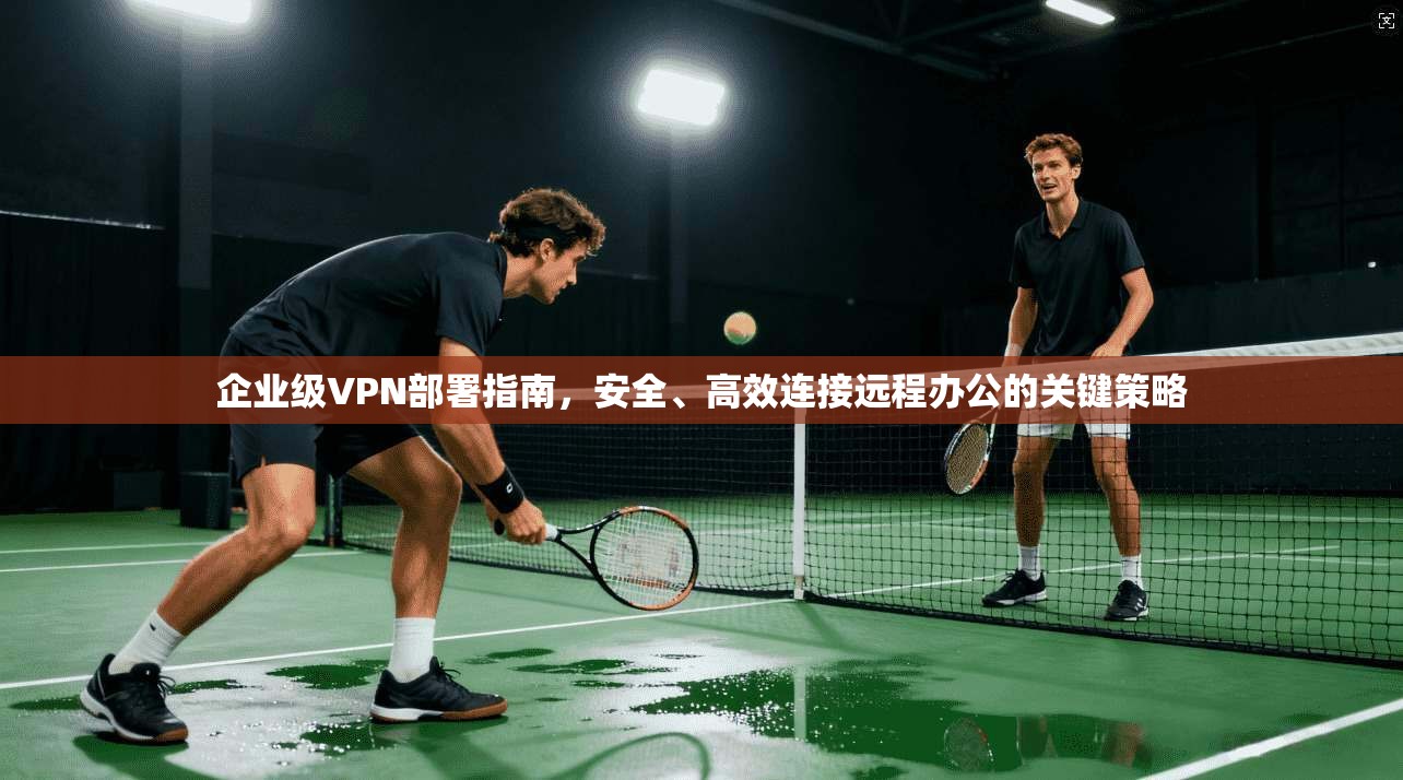 企业级VPN部署指南，安全、高效连接远程办公的关键策略