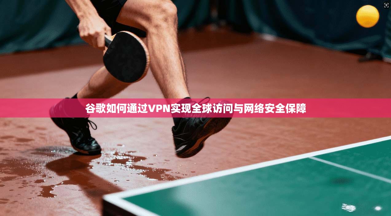 谷歌如何通过VPN实现全球访问与网络安全保障