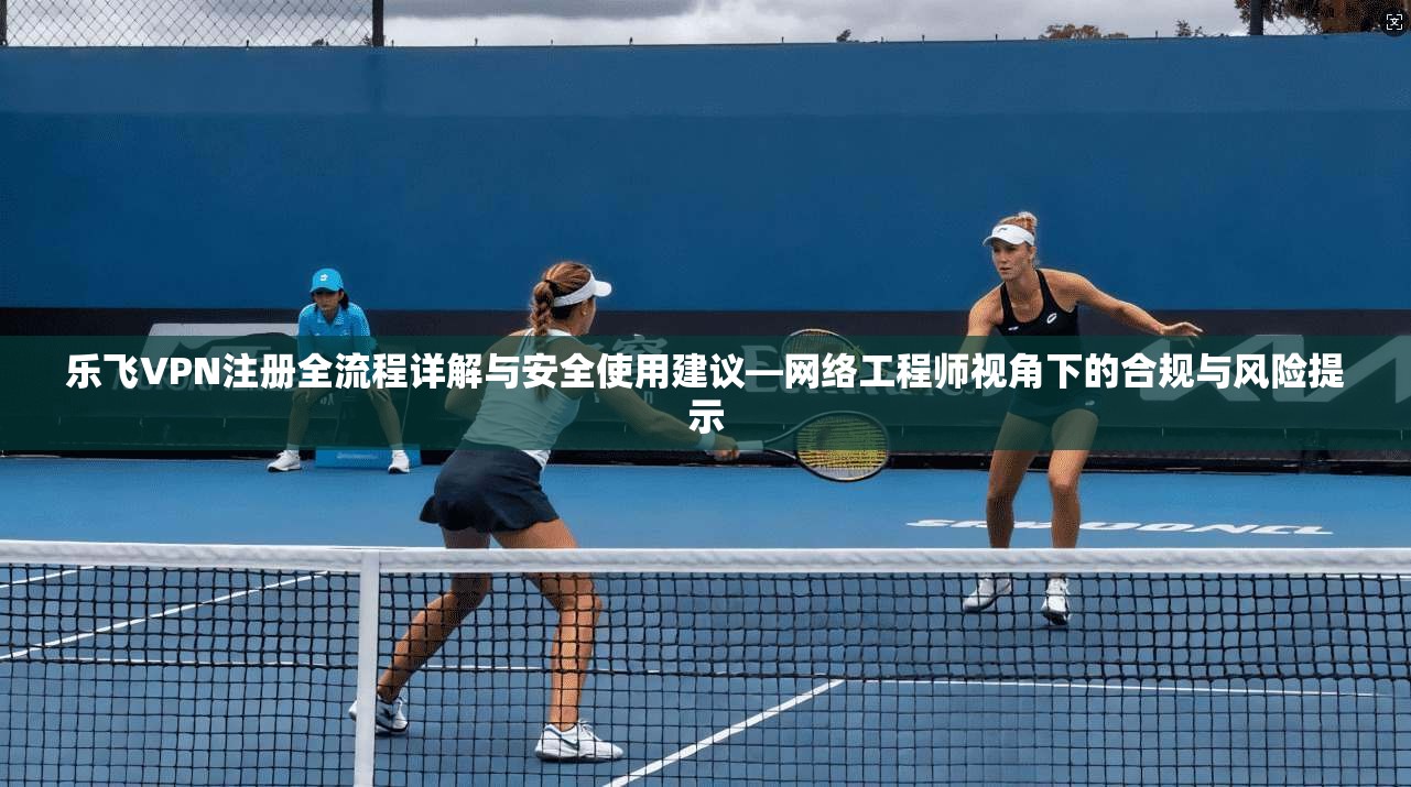 乐飞VPN注册全流程详解与安全使用建议—网络工程师视角下的合规与风险提示