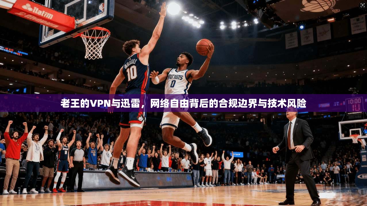 老王的VPN与迅雷，网络自由背后的合规边界与技术风险