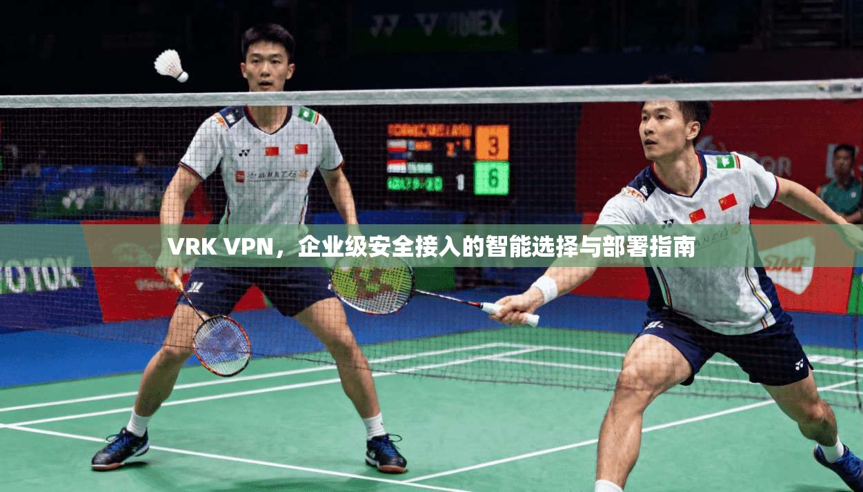 VRK VPN,企业级安全接入的智能选择与部署指南