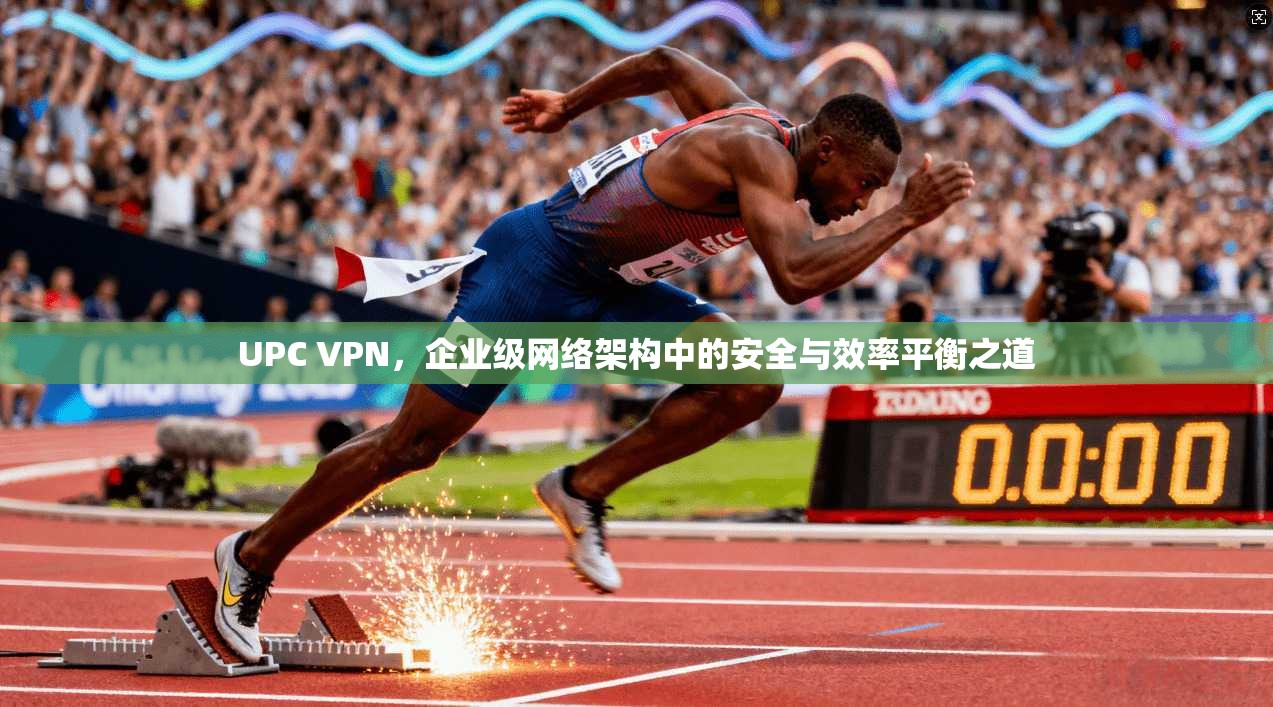 UPC VPN，企业级网络架构中的安全与效率平衡之道