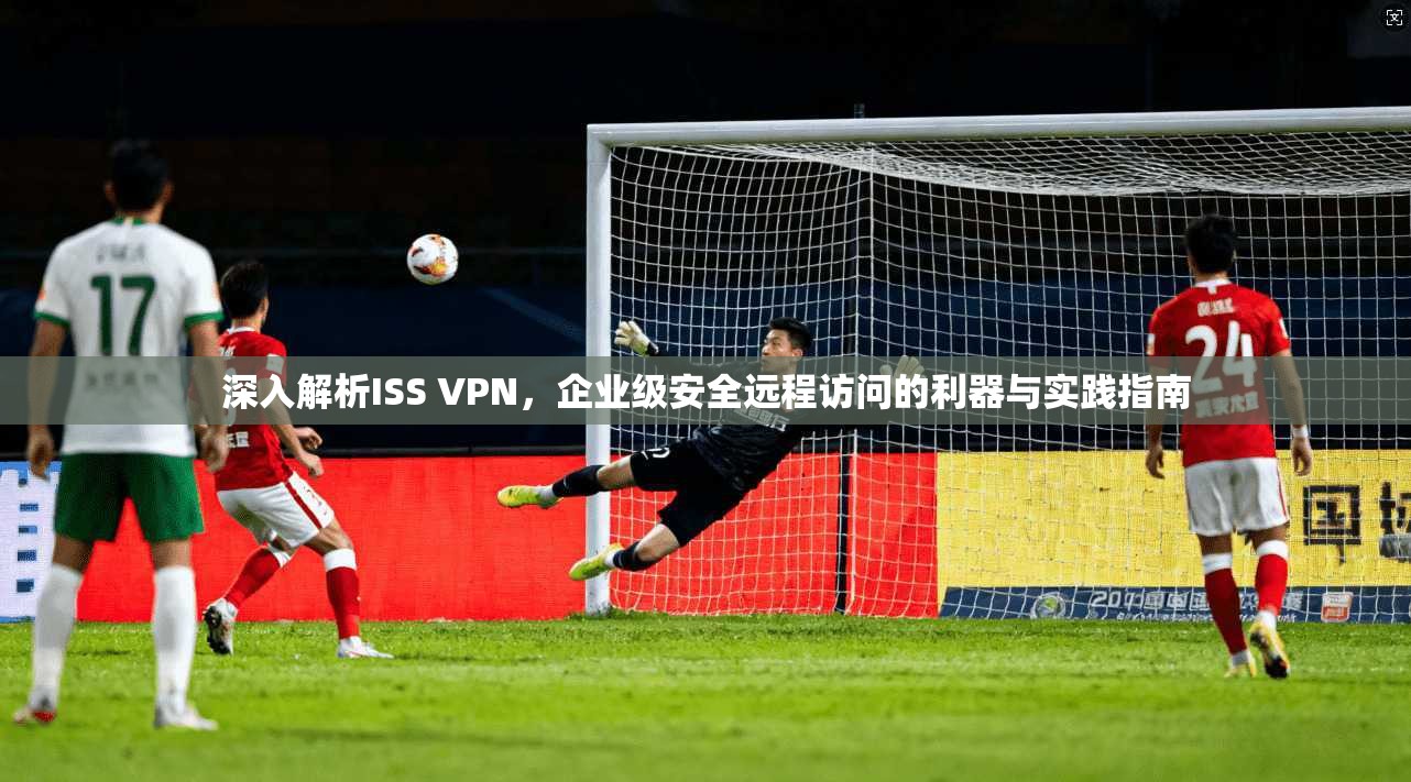 深入解析ISS VPN，企业级安全远程访问的利器与实践指南