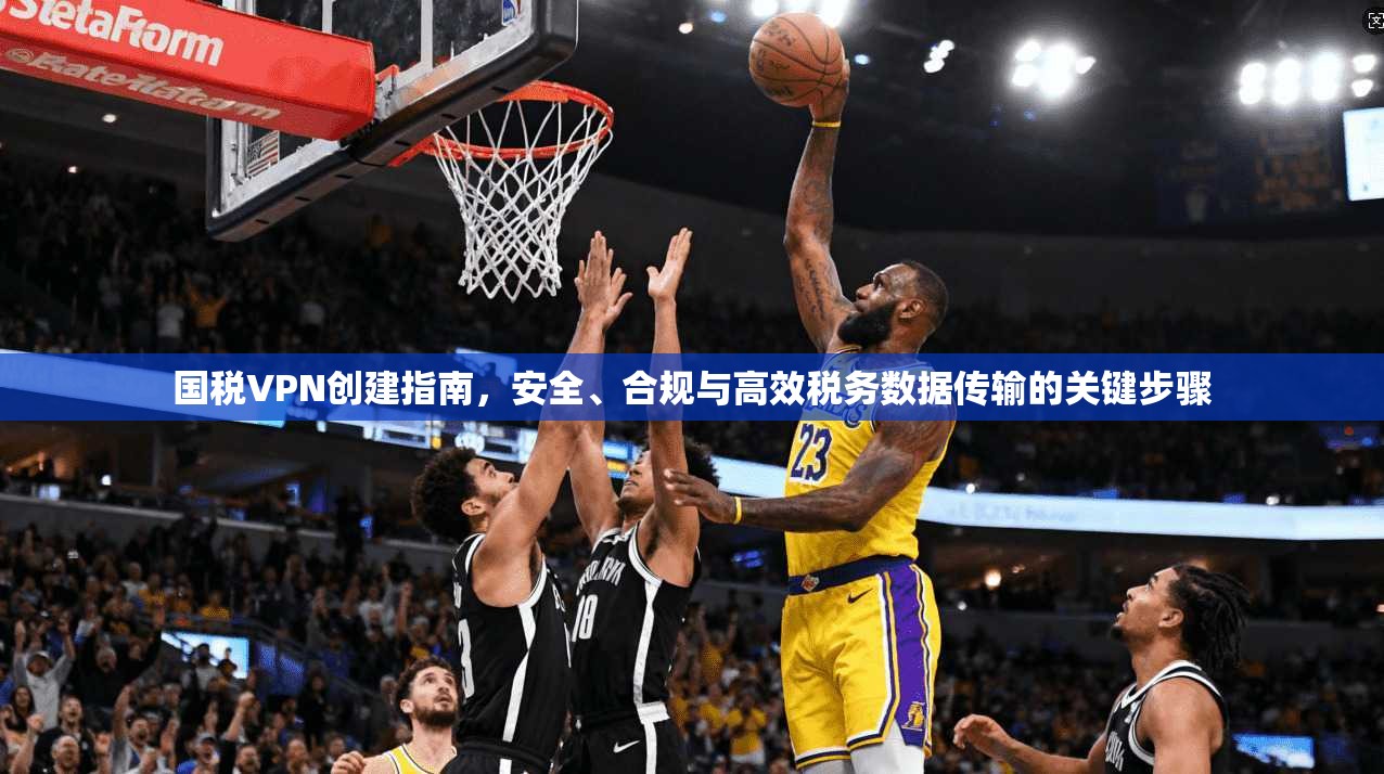 国税VPN创建指南，安全、合规与高效税务数据传输的关键步骤