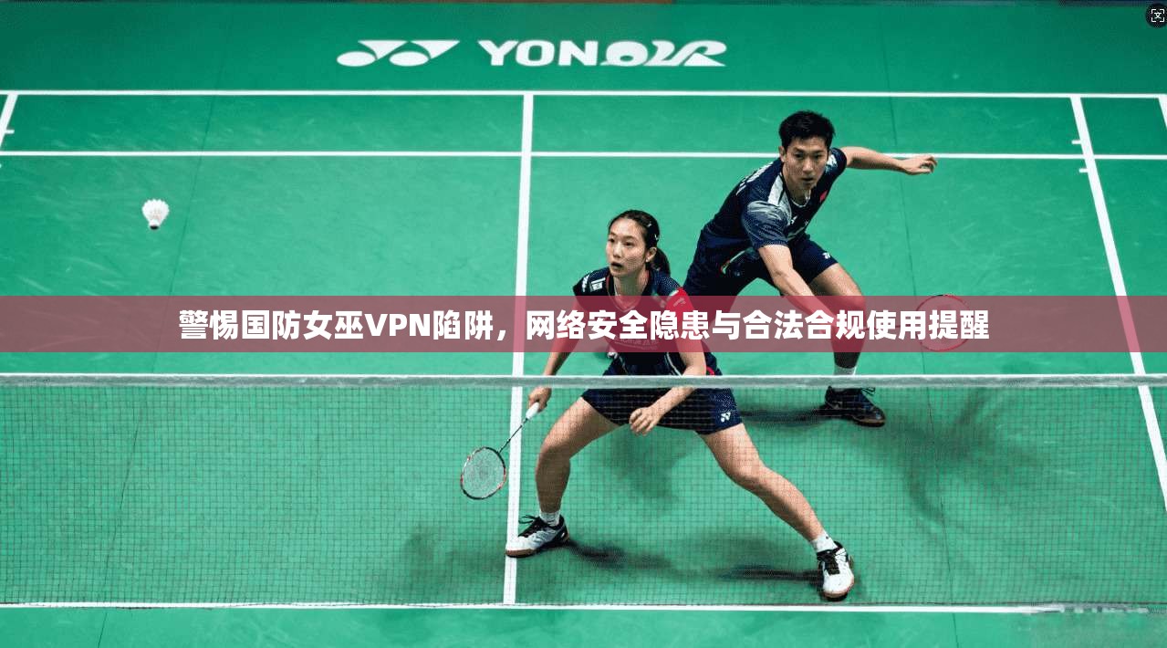 警惕国防女巫VPN陷阱，网络安全隐患与合法合规使用提醒