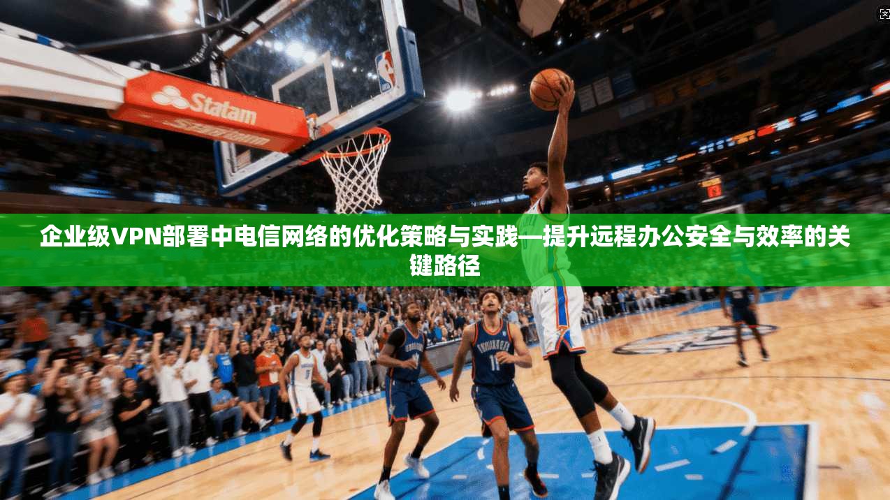 企业级VPN部署中电信网络的优化策略与实践—提升远程办公安全与效率的关键路径