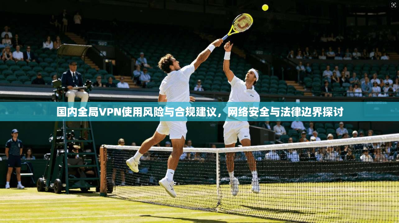 国内全局VPN使用风险与合规建议，网络安全与法律边界探讨