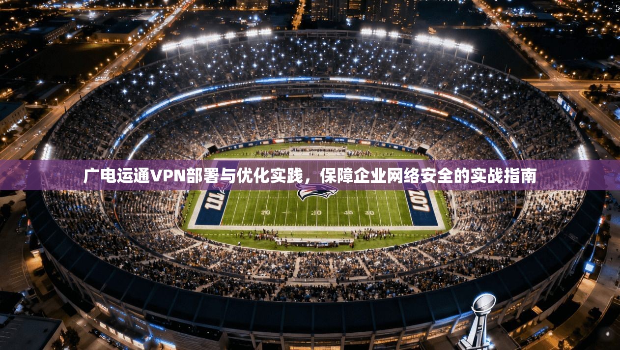 广电运通VPN部署与优化实践，保障企业网络安全的实战指南