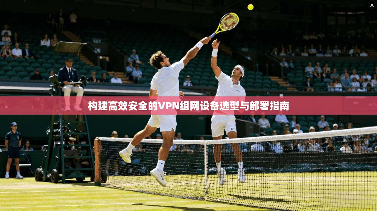 构建高效安全的VPN组网设备选型与部署指南