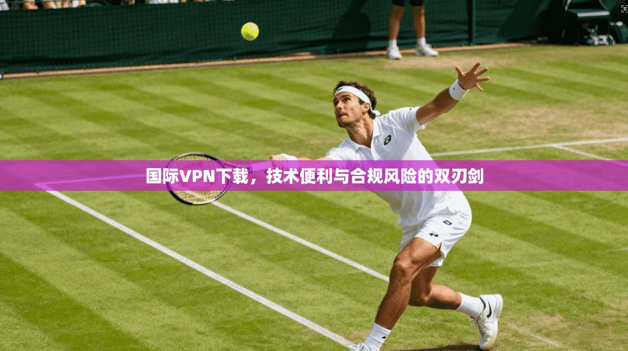 国际VPN下载，技术便利与合规风险的双刃剑