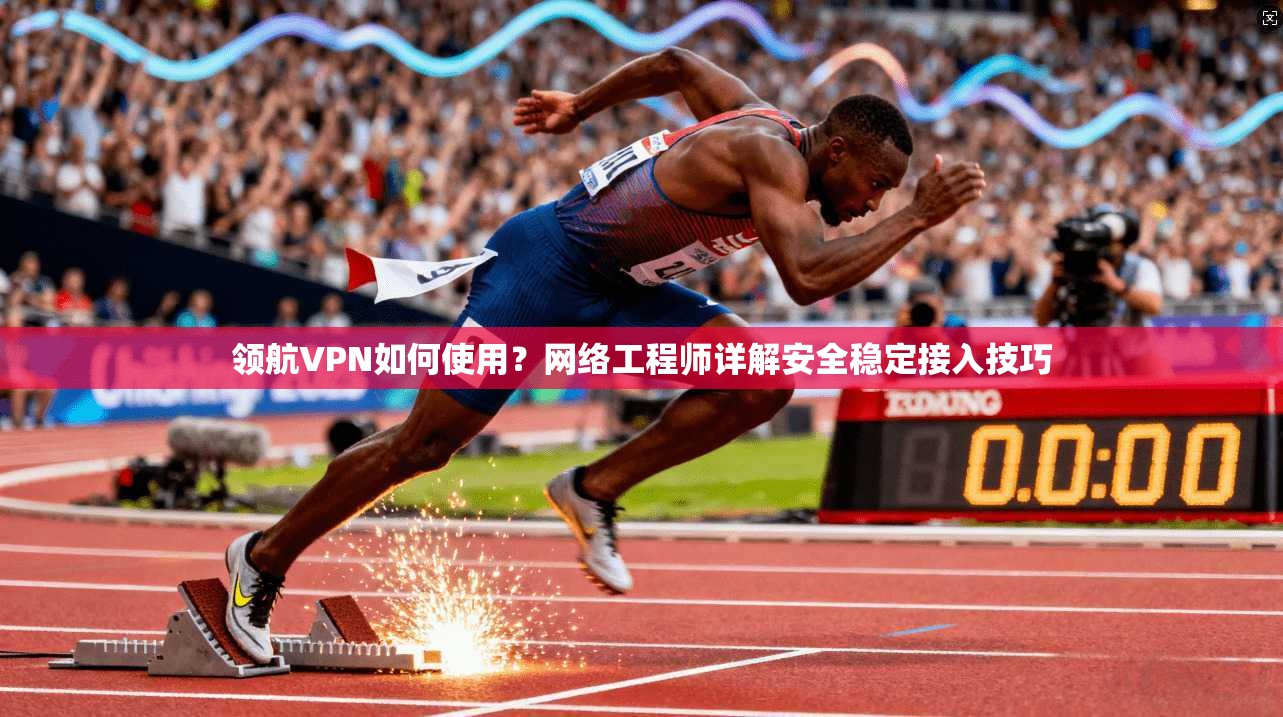 领航VPN如何使用？网络工程师详解安全稳定接入技巧