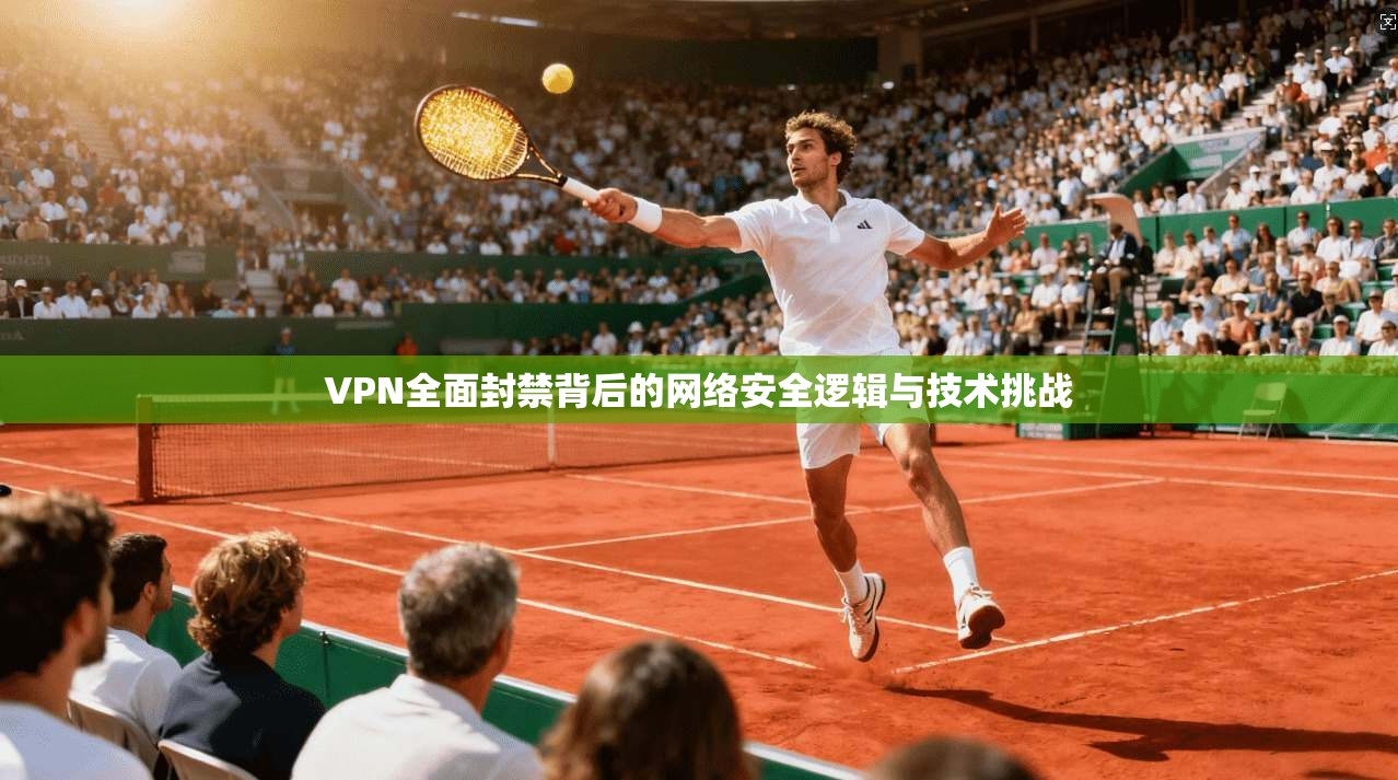 VPN全面封禁背后的网络安全逻辑与技术挑战