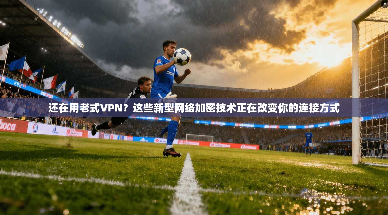 还在用老式VPN？这些新型网络加密技术正在改变你的连接方式