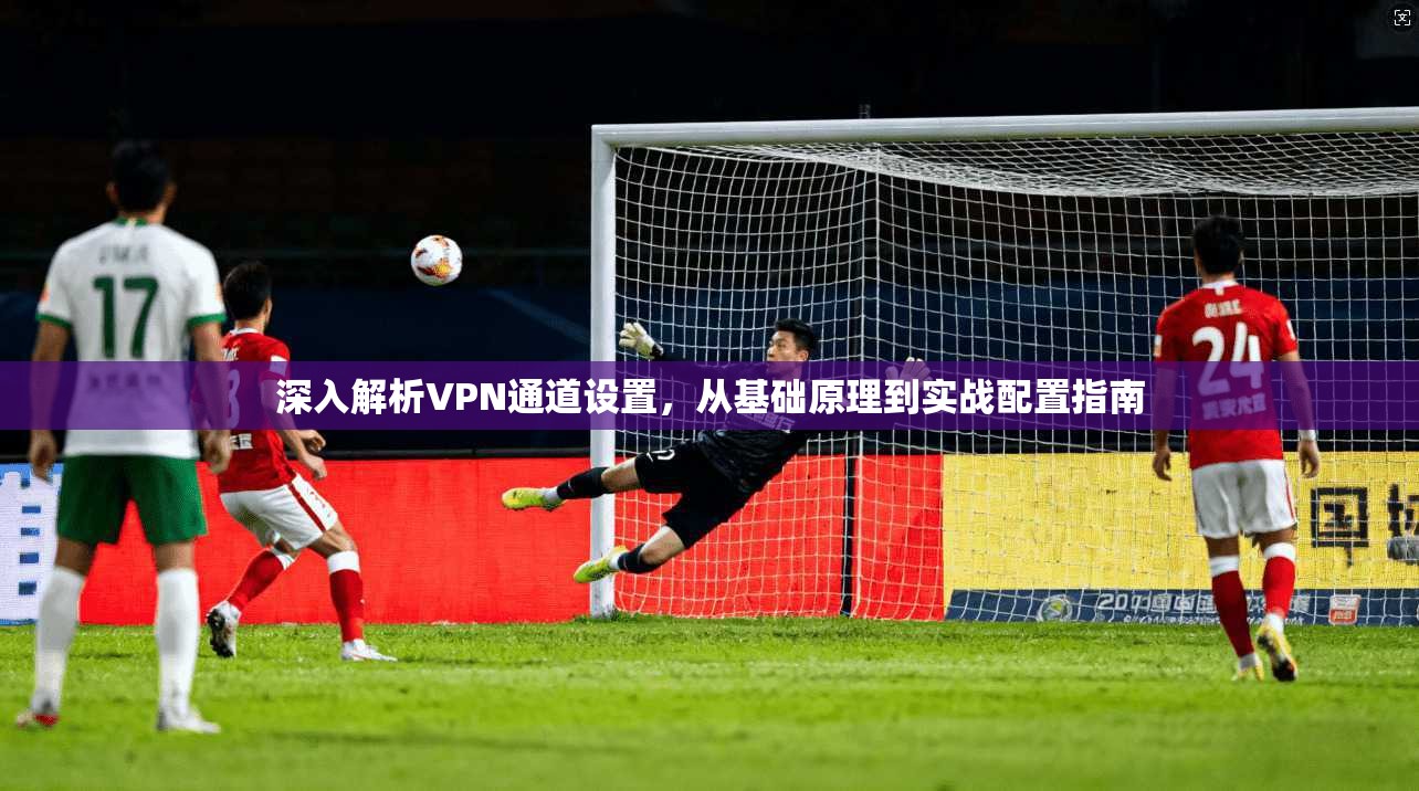 深入解析VPN通道设置，从基础原理到实战配置指南