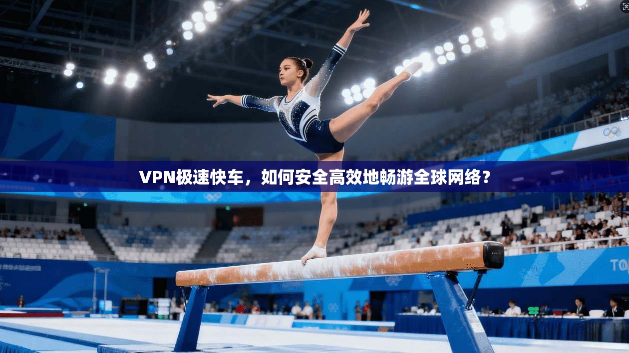 VPN极速快车，如何安全高效地畅游全球网络？