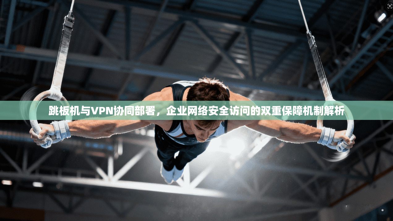 跳板机与VPN协同部署，企业网络安全访问的双重保障机制解析