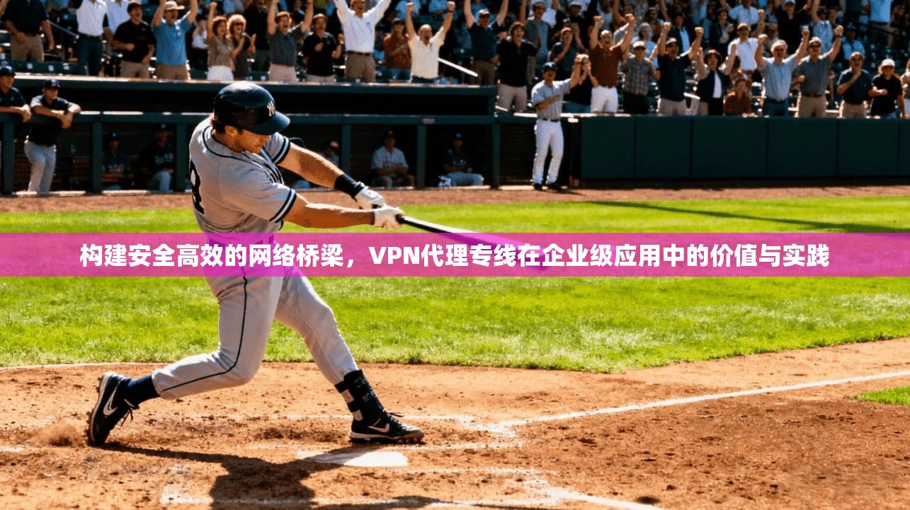 构建安全高效的网络桥梁，VPN代理专线在企业级应用中的价值与实践