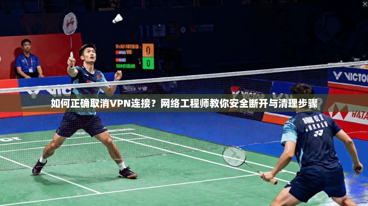 如何正确取消VPN连接？网络工程师教你安全断开与清理步骤