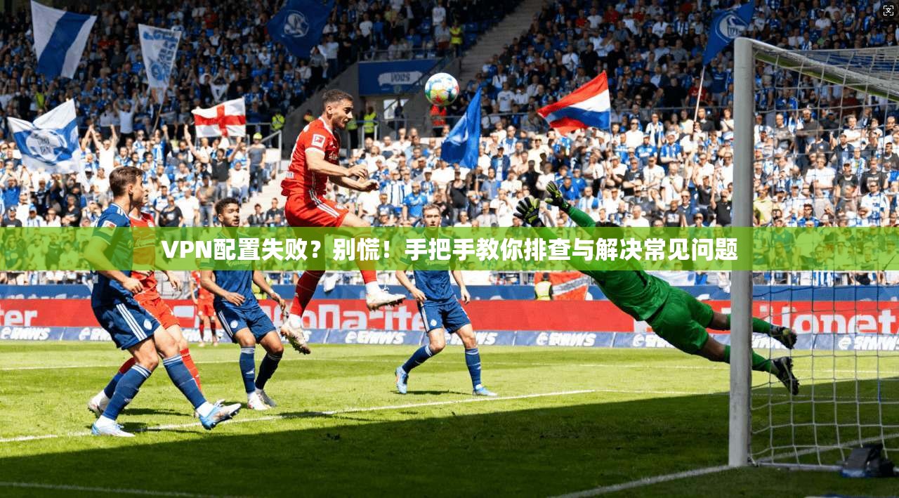 VPN配置失败？别慌！手把手教你排查与解决常见问题