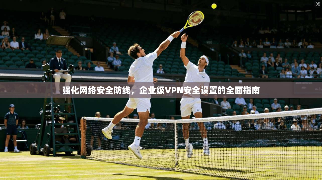 强化网络安全防线，企业级VPN安全设置的全面指南