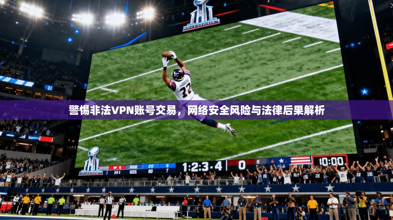 警惕非法VPN账号交易，网络安全风险与法律后果解析