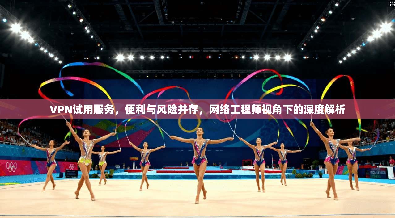 VPN试用服务,便利与风险并存,网络工程师视角下的深度解析