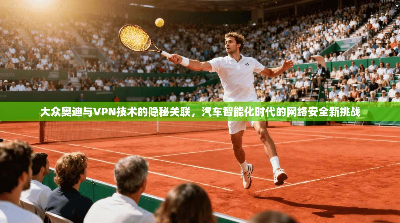 大众奥迪与VPN技术的隐秘关联，汽车智能化时代的网络安全新挑战