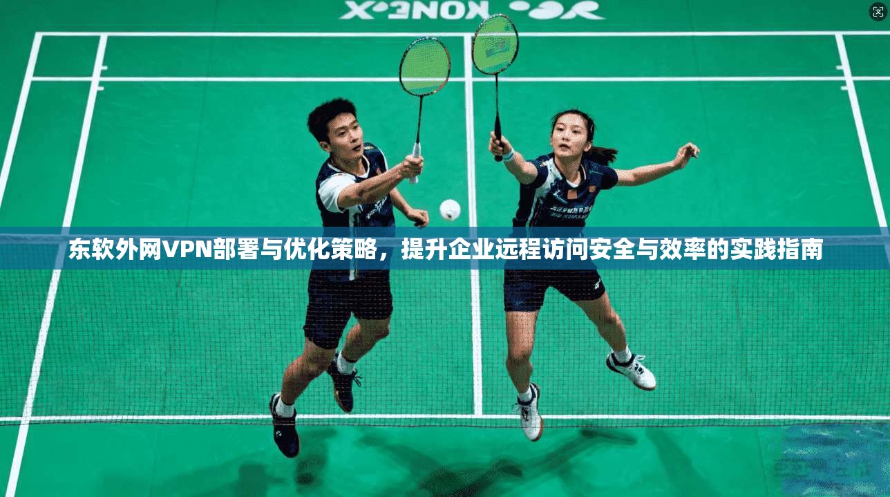 东软外网VPN部署与优化策略，提升企业远程访问安全与效率的实践指南