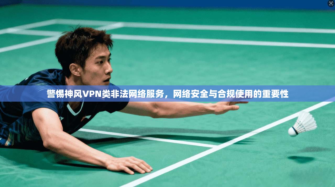 警惕神风VPN类非法网络服务，网络安全与合规使用的重要性