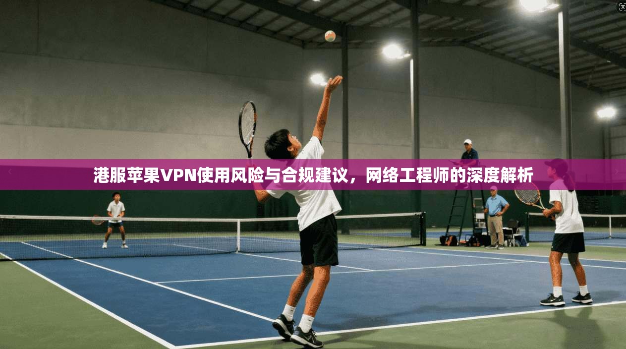 港服苹果VPN使用风险与合规建议，网络工程师的深度解析
