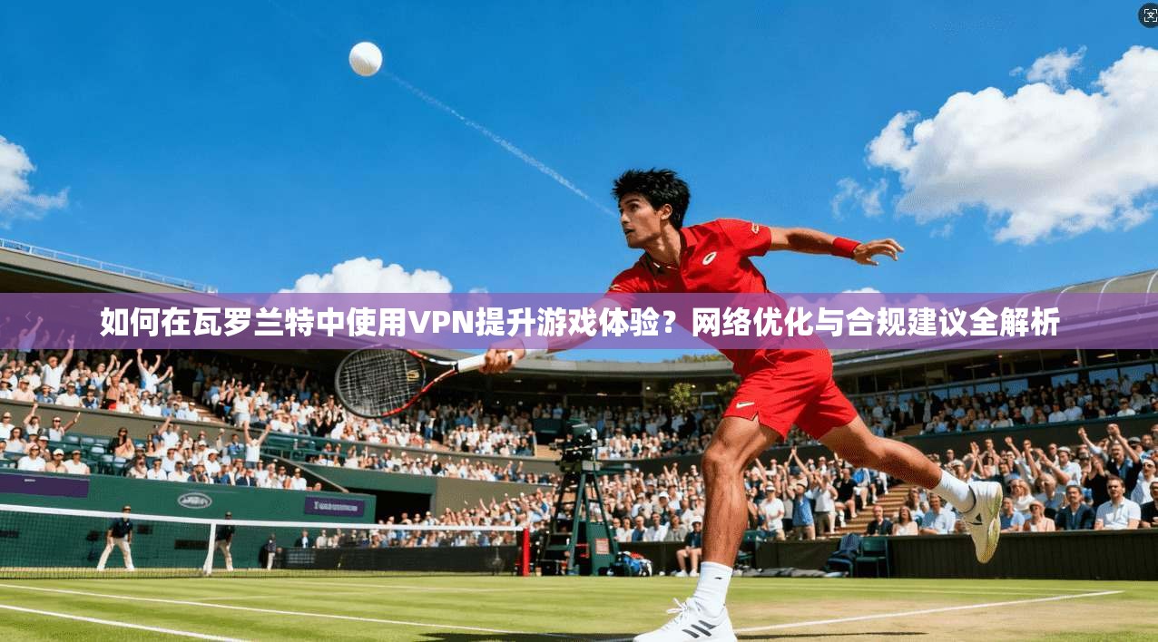 如何在瓦罗兰特中使用VPN提升游戏体验？网络优化与合规建议全解析