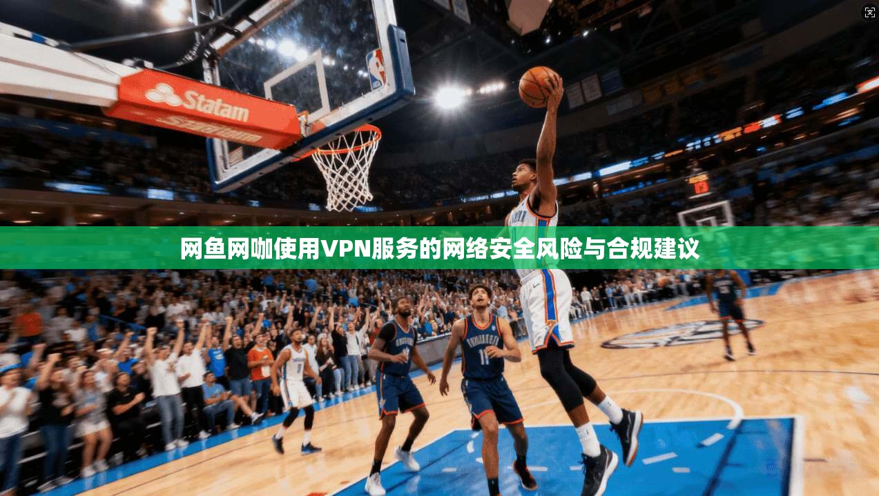 网鱼网咖使用VPN服务的网络安全风险与合规建议