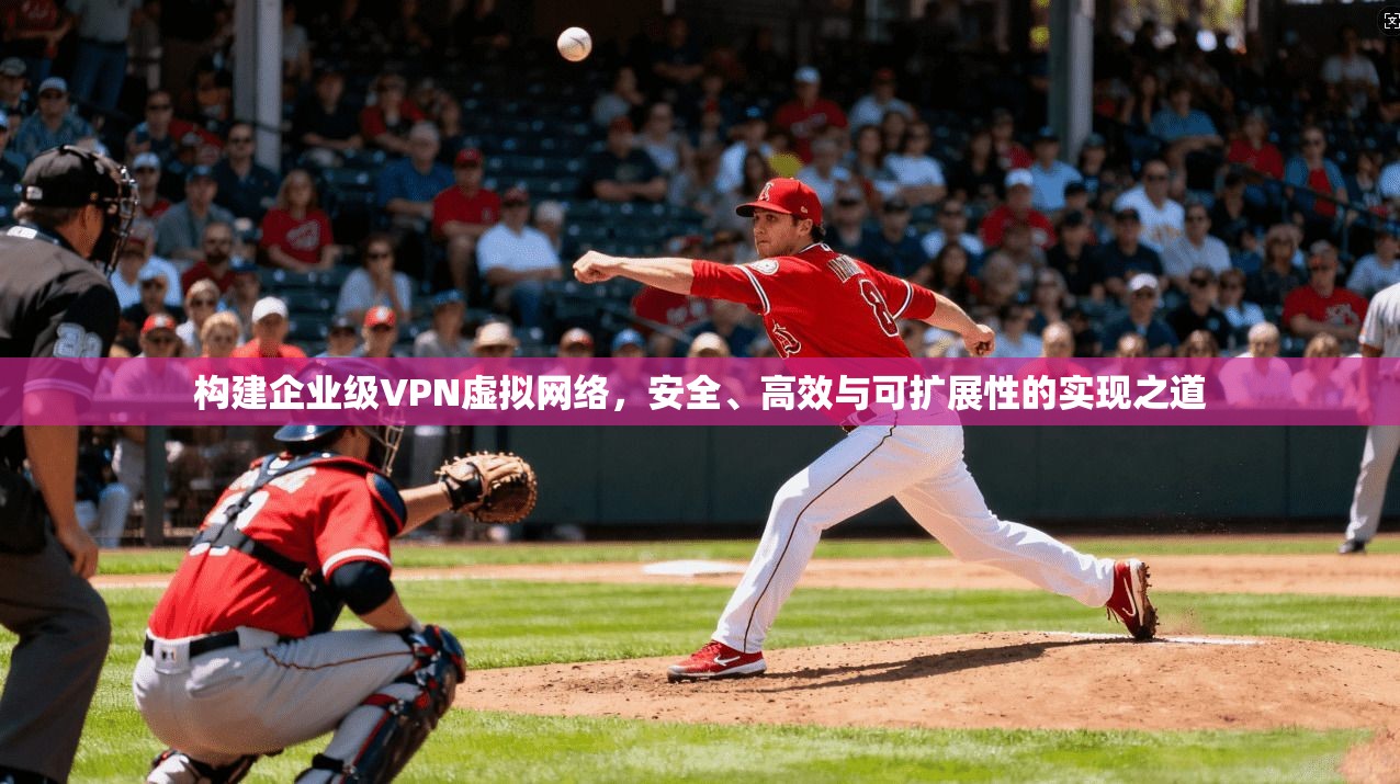 构建企业级VPN虚拟网络，安全、高效与可扩展性的实现之道