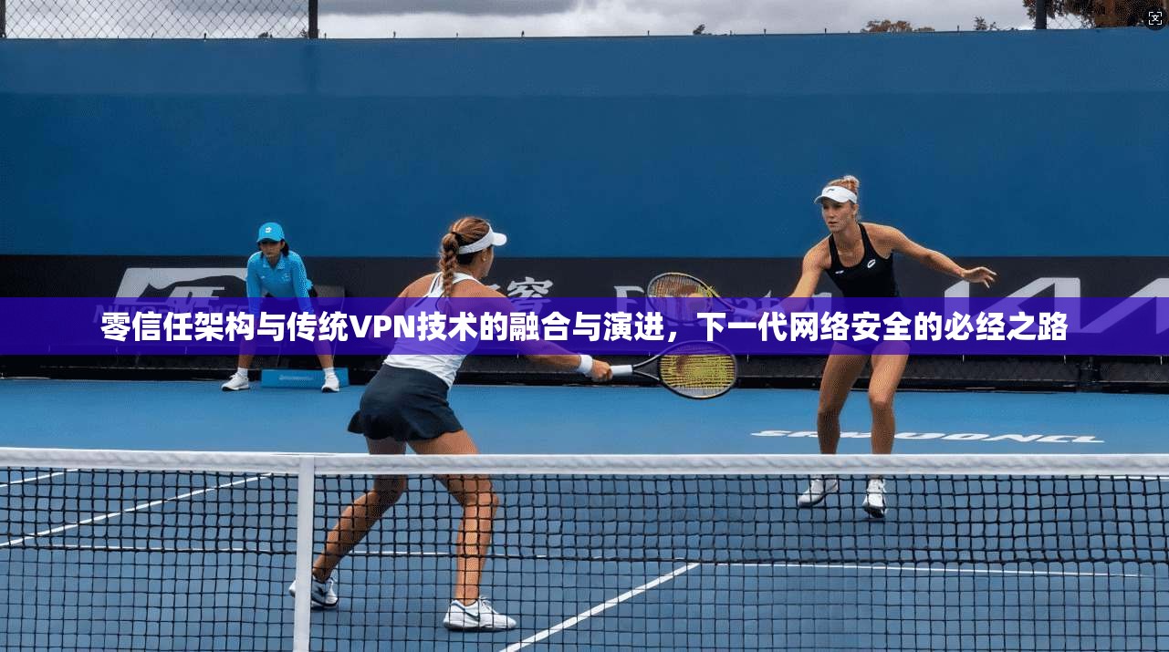 零信任架构与传统VPN技术的融合与演进，下一代网络安全的必经之路