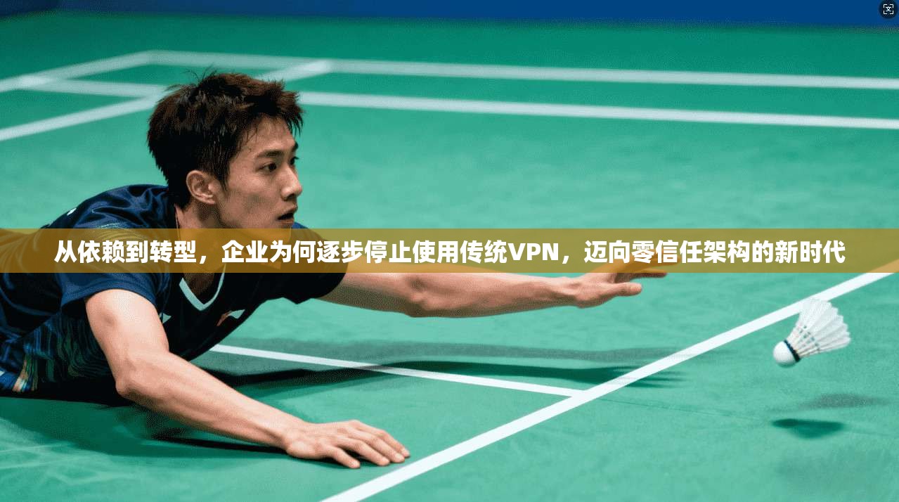 从依赖到转型，企业为何逐步停止使用传统VPN，迈向零信任架构的新时代
