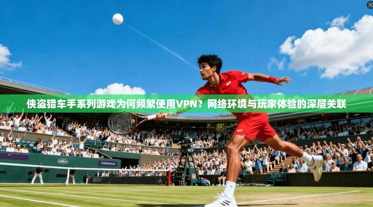 侠盗猎车手系列游戏为何频繁使用VPN？网络环境与玩家体验的深层关联