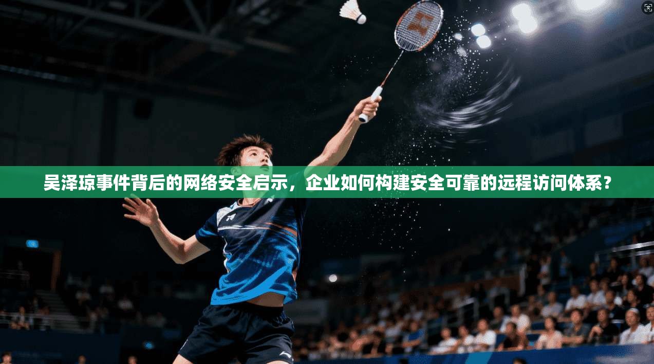 吴泽琼事件背后的网络安全启示，企业如何构建安全可靠的远程访问体系？