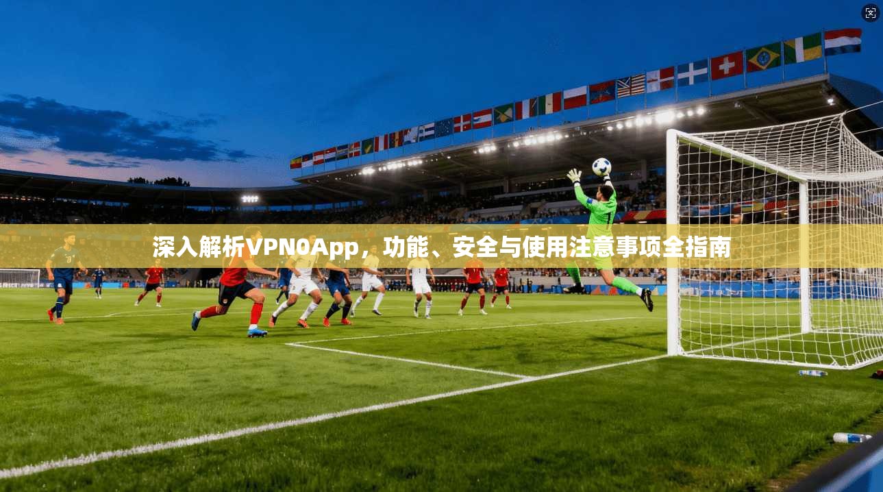 深入解析VPN0App，功能、安全与使用注意事项全指南