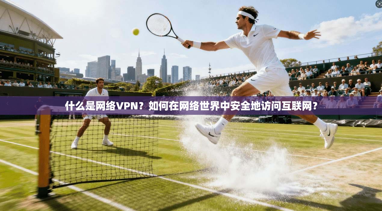 什么是网络VPN？如何在网络世界中安全地访问互联网？
