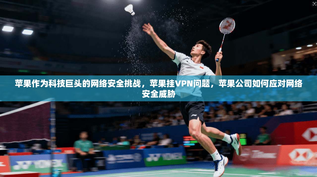 苹果作为科技巨头的网络安全挑战，苹果挂VPN问题，苹果公司如何应对网络安全威胁