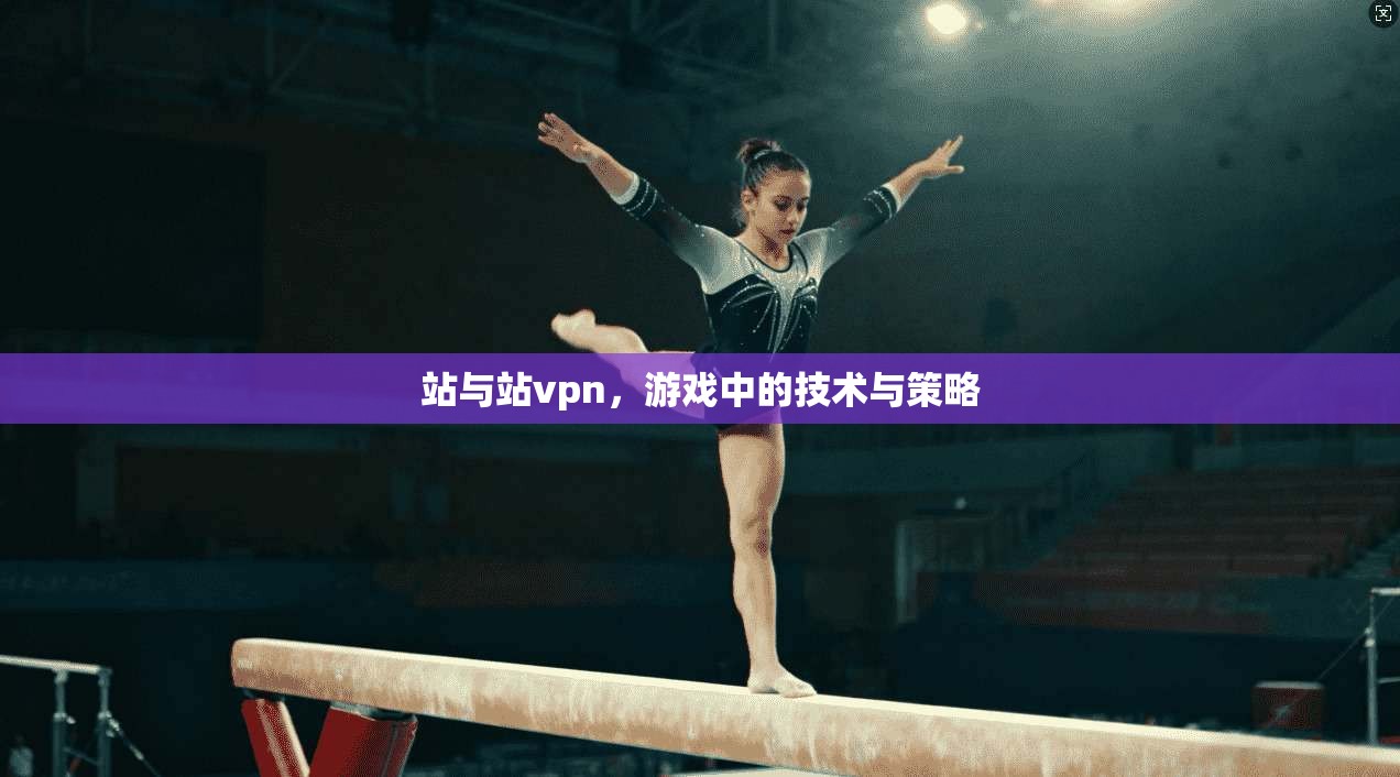 站与站vpn，游戏中的技术与策略