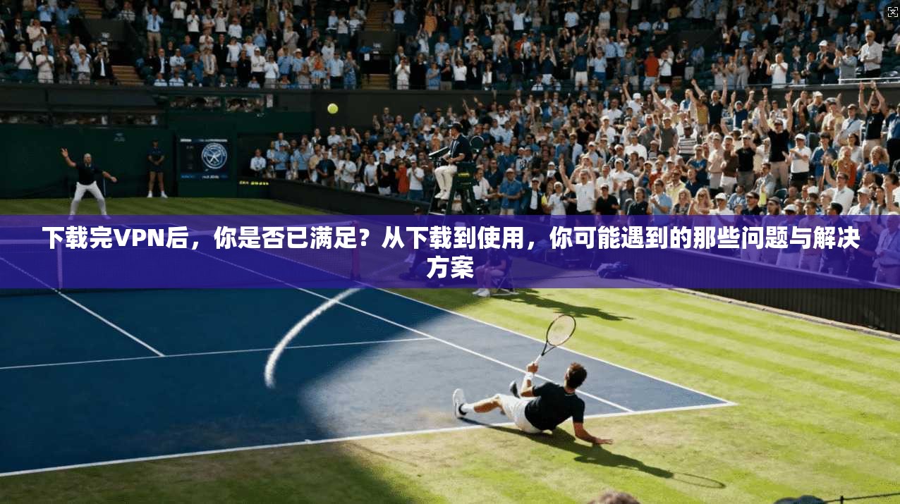 下载完VPN后，你是否已满足？从下载到使用，你可能遇到的那些问题与解决方案