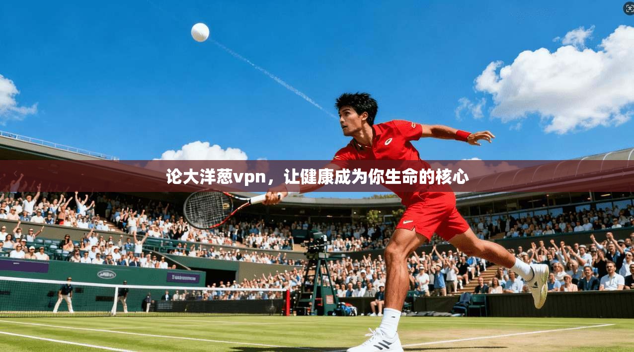 论大洋葱vpn，让健康成为你生命的核心