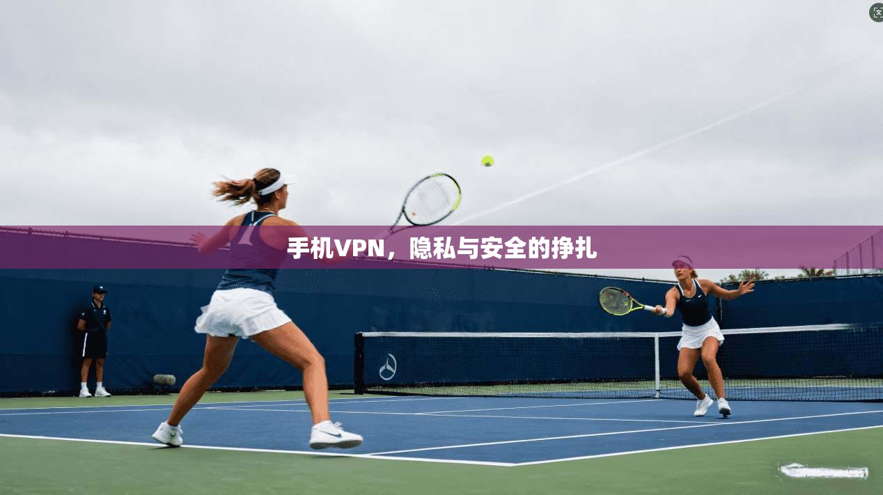 手机VPN，隐私与安全的挣扎