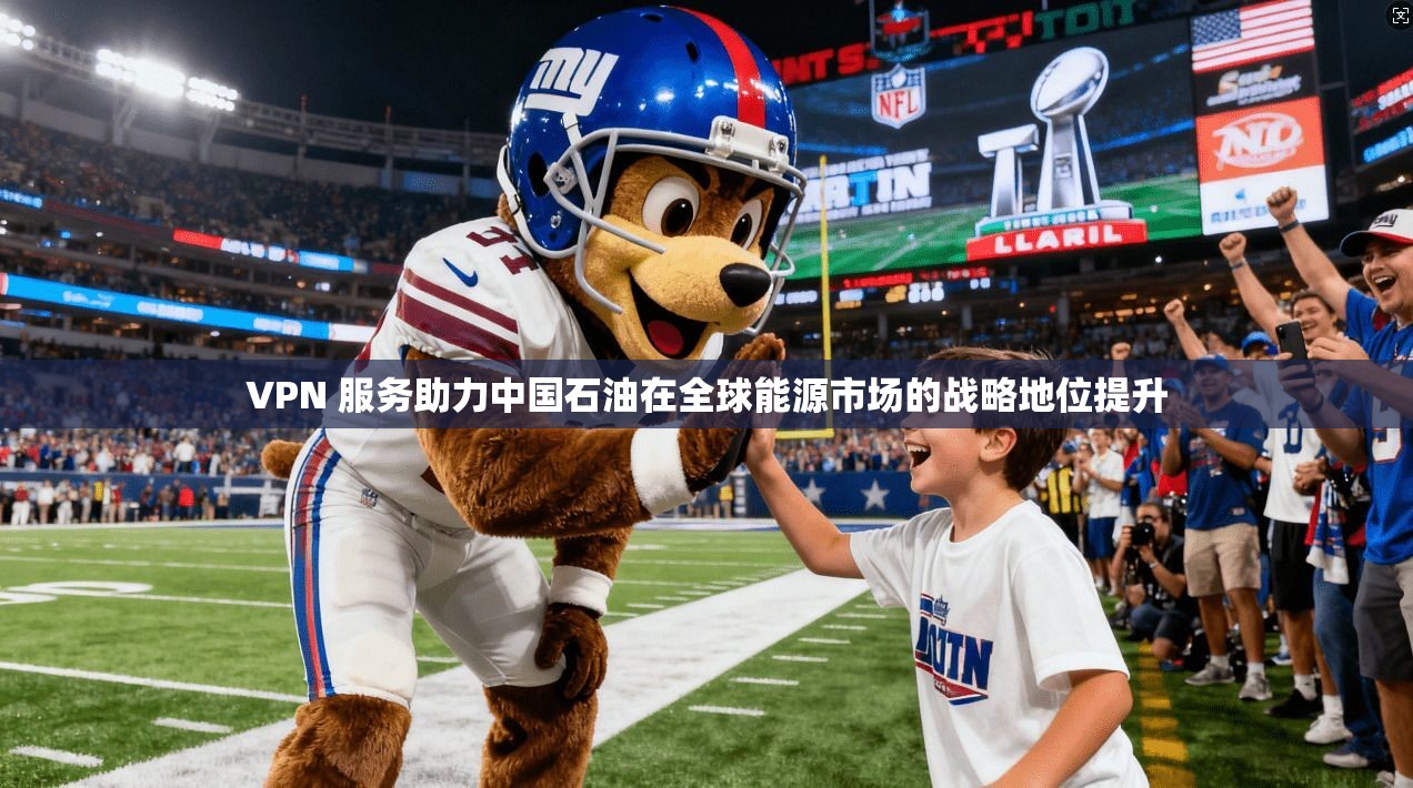 VPN 服务助力中国石油在全球能源市场的战略地位提升