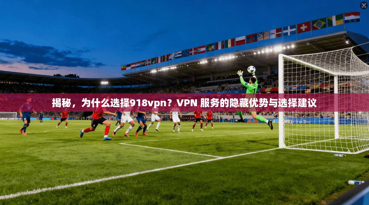 揭秘，为什么选择918vpn？VPN 服务的隐藏优势与选择建议