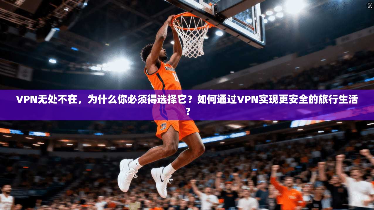 VPN无处不在，为什么你必须得选择它？如何通过VPN实现更安全的旅行生活？