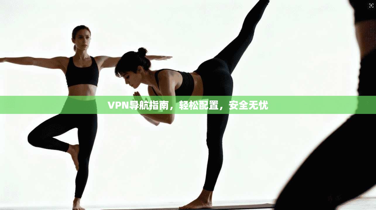 VPN导航指南,轻松配置,安全无忧
