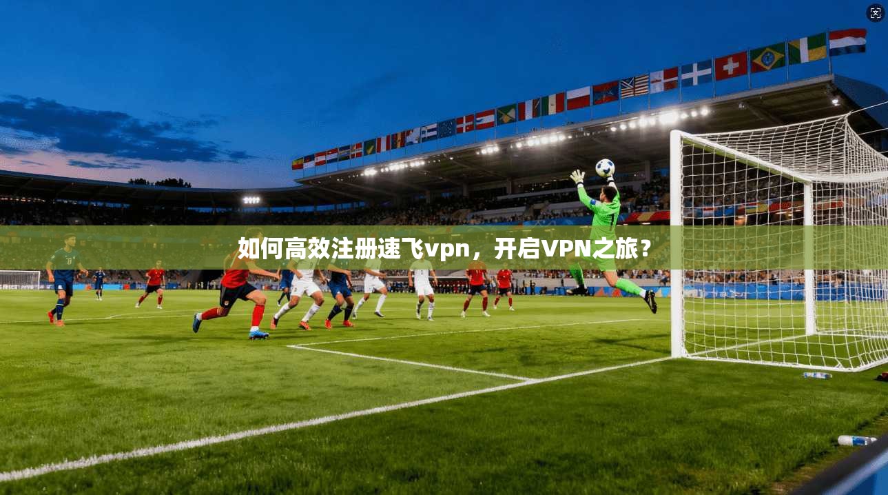 如何高效注册速飞vpn，开启VPN之旅？