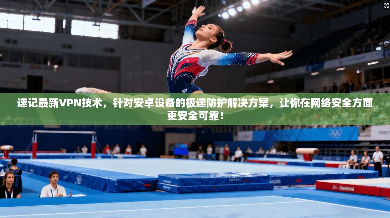 速记最新VPN技术，针对安卓设备的极速防护解决方案，让你在网络安全方面更安全可靠！